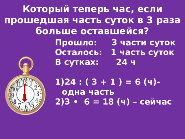 Который теперь час, если прошедшая часть суток в 3 раза больше оставшейся? Прошло: 3 части суток Осталось: 1 часть суток В сутках: 24 ч 24 : ( 3 + 1 ) = 6 (ч)-одна часть 3 • 6 = 18 (ч) – сейчас 