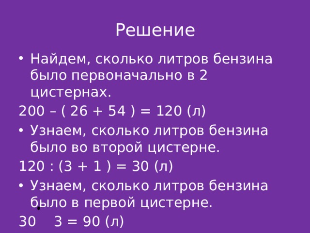 Решение Найдем, сколько литров бензина было первоначально в 2 цистернах. 200 – ( 26 + 54 ) = 120 (л) Узнаем, сколько литров бензина было во второй цистерне. 120 : (3 + 1 ) = 30 (л) Узнаем, сколько литров бензина было в первой цистерне. 30 3 = 90 (л) 