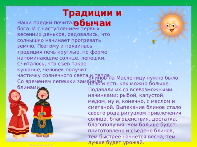 Традиции и обычаи   Наши предки почитали солнце, как бога. И с наступлением первых весенних деньков, радовались, что солнышко начинает прогревать землю. Поэтому и появилась традиция печь круглые, по форме напоминающие солнце, лепешки. Считалось, что съев такое кушанье, человек получит частичку солнечного света и тепла. Со временем лепешки заменили блинами. Блинов на Масленицу нужно было печь и есть как можно больше. Подавали их со всевозможными начинками: рыбой, капустой, медом, ну и, конечно, с маслом и сметаной. Выпекание блинов стало своего рода ритуалом привлечения солнца, благоденствия, достатка, благополучия. Чем больше будет приготовлено и съедено блинов, тем быстрее начнется весна, тем лучше будет урожай. 