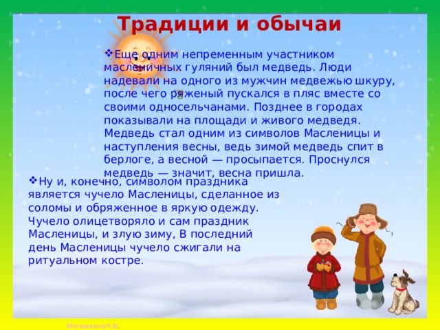 Традиции и обычаи   Еще одним непременным участником масленичных гуляний был медведь. Люди надевали на одного из мужчин медвежью шкуру, после чего ряженый пускался в пляс вместе со своими односельчанами. Позднее в городах показывали на площади и живого медведя. Медведь стал одним из символов Масленицы и наступления весны, ведь зимой медведь спит в берлоге, а весной — просыпается. Проснулся медведь — значит, весна пришла. Ну и, конечно, символом праздника является чучело Масленицы, сделанное из соломы и обряженное в яркую одежду. Чучело олицетворяло и сам праздник Масленицы, и злую зиму, В последний день Масленицы чучело сжигали на ритуальном костре. 