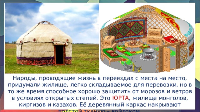 Народы, проводящие жизнь в переездах с места на место, придумали жилище, легко складываемое для перевозки, но в то же время способное хорошо защитить от морозов и ветров в условиях открытых степей. Это ЮРТА , жилище монголов, киргизов и казахов. Её деревянный каркас накрывают толстой тканью – войлоком. 