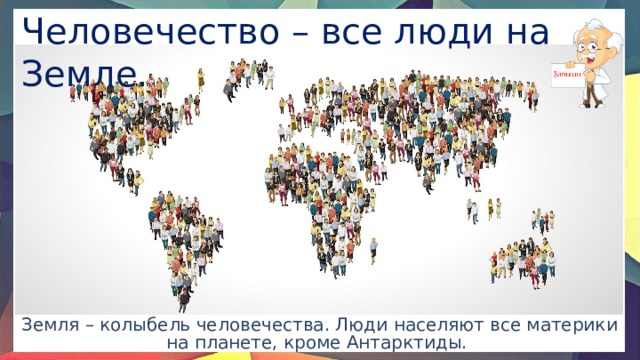 Человечество – все люди на Земле. Земля – колыбель человечества. Люди населяют все материки на планете, кроме Антарктиды. 