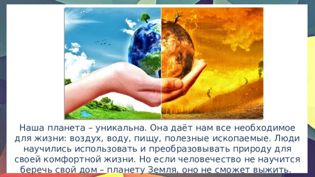 Наша планета – уникальна. Она даёт нам все необходимое для жизни: воздух, воду, пищу, полезные ископаемые. Люди научились использовать и преобразовывать природу для своей комфортной жизни. Но если человечество не научится беречь свой дом – планету Земля, оно не сможет выжить. 