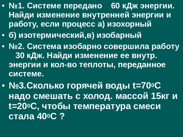 № 1. Системе передано 60 кДж энергии. Найди изменение внутренней энергии и работу, если процесс а) изохорный б) изотермический,в) изобарный № 2. Система изобарно совершила работу 30 кДж. Найди изменение ее внутр. энергии и кол-во теплоты, переданное системе. № 3.Сколько горячей воды t =70 0 С надо смешать с холод. массой 15кг и t =20 0 С, чтобы температура смеси стала 40 0 С ?  