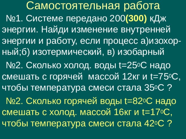 Самостоятельная работа № 1. Системе передано 200 (300) кДж энергии. Найди изменение внутренней энергии и работу, если процесс а)изохор- ный;б) изотермический, в) изобарный № 2. Сколько холод. воды t =25 0 С надо смешать с горячей массой 12кг и t =75 0 С, чтобы температура смеси стала 35 0 С ? № 2. Сколько горячей воды t =82 0 С надо смешать с холод. массой 16кг и t =17 0 С, чтобы температура смеси стала 42 0 С ? 