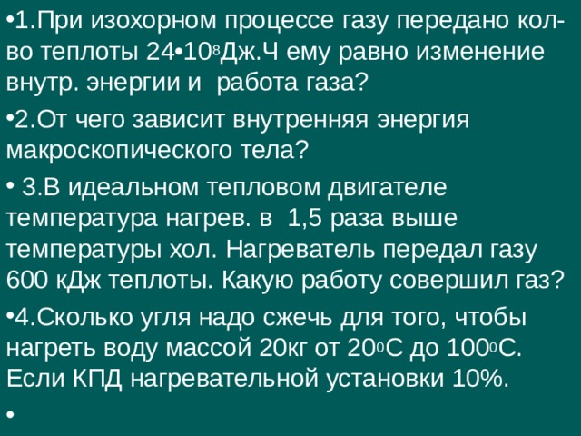 1.При изохорном процессе газу передано кол-во теплоты 24•10 8 Дж.Ч ему равно изменение внутр. энергии и работа газа? 2.От чего зависит внутренняя энергия макроскопического тела?  3.В идеальном тепловом двигателе температура нагрев. в 1,5 раза выше температуры хол. Нагреватель передал газу 600 кДж теплоты. Какую работу совершил газ? 4.Сколько угля надо сжечь для того, чтобы нагреть воду массой 20кг от 20 0 С до 100 0 С. Если КПД нагревательной установки 10%.    