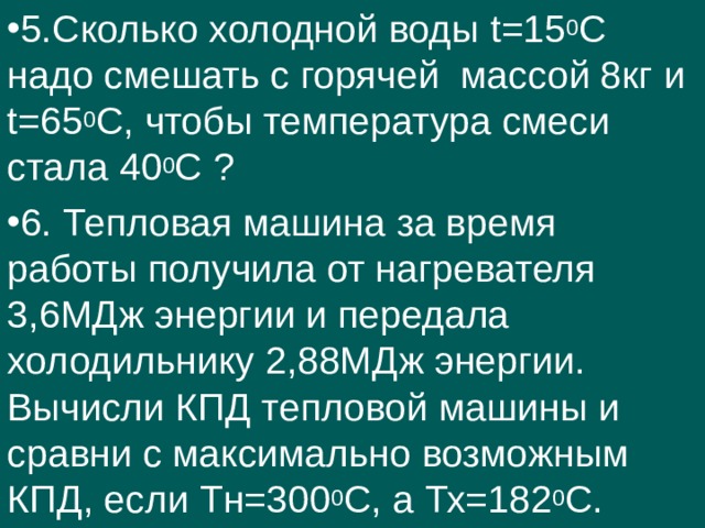 5.Сколько холодной воды t =15 0 С надо смешать с горячей массой 8кг и t =65 0 С, чтобы температура смеси стала 40 0 С ? 6. Тепловая машина за время работы получила от нагревателя 3,6МДж энергии и передала холодильнику 2,88МДж энергии. Вычисли КПД тепловой машины и сравни с максимально возможным КПД, если Тн=300 0 С, а Тх=182 0 С. 