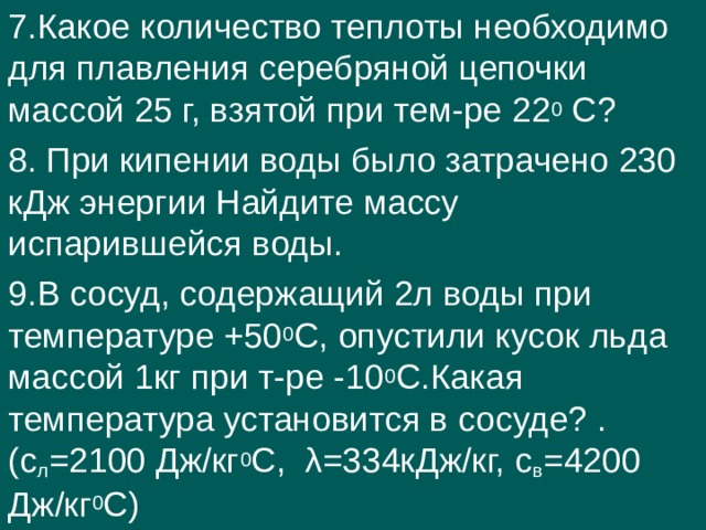 7.Какое количество теплоты необходимо для плавления серебряной цепочки массой 25 г, взятой при тем-ре 22 0 С? 8. При кипении воды было затрачено 230 кДж энергии Найдите массу испарившейся воды. 9.В сосуд, содержащий 2л воды при температуре +50 0 С, опустили кусок льда массой 1кг при т-ре -10 0 С.Какая температура установится в сосуде? .(с л =2100 Дж/кг 0 С, λ=334кДж/кг, с в =4200 Дж/кг 0 С) 