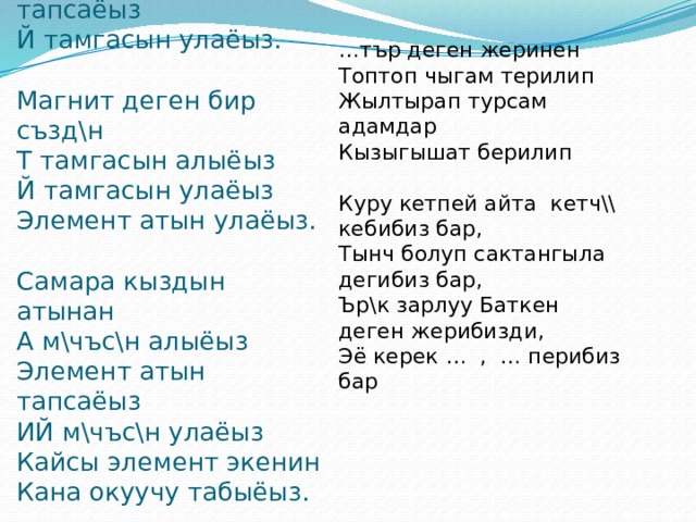 … тър деген жеринен Топтоп чыгам терилип Жылтырап турсам адамдар Кызыгышат берилип Куру кетпей айта кетч\\ кебибиз бар, Тынч болуп сактангыла дегибиз бар, Ър\к зарлуу Баткен деген жерибизди, Эё керек … , … перибиз бар Радио орус созунун  О тамгасын алыёыз  Элемент атын тапсаёыз  Й тамгасын улаёыз.   Магнит деген бир създ\н  Т тамгасын алыёыз  Й тамгасын улаёыз  Элемент атын улаёыз.   Самара кыздын атынан  А м\чъс\н алыёыз  Элемент атын тапсаёыз  ИЙ м\чъс\н улаёыз  Кайсы элемент экенин  Кана окуучу табыёыз. 