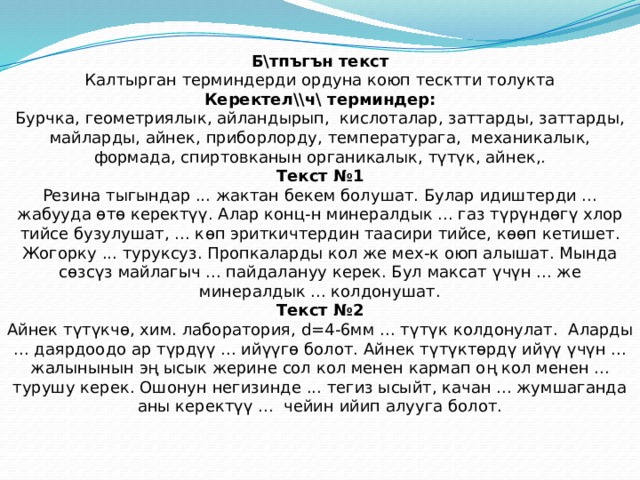 Б\тпъгън текст Калтырган терминдерди ордуна коюп тесктти толукта Керектел\\ч\ терминдер: Бурчка, геометриялык, айландырып, кислоталар, заттарды, заттарды, майларды, айнек, приборлорду, температурага, механикалык, формада, спиртовканын органикалык , т ү т ү к, айнек,. Текст №1 Резина тыгындар ... жактан бекем болушат. Булар идиштерди ... жабууда ө т ө керект үү . Алар конц-н минералдык ... газ т ү р ү нд ө г ү хлор тийсе бузулушат, ... к ө п эриткичтердин таасири тийсе, к өө п кетишет. Жогорку ... туруксуз. Пропкаларды кол же мех-к оюп алышат. Мында с ө зс ү з майлагыч ... пайдалануу керек. Бул максат ү ч ү н ... же минералдык ... колдонушат. Текст №2 Айнек т ү т ү кч ө , хим. лаборатория, d=4-6мм ... т ү т ү к колдонулат. Аларды ... даярдоодо ар т ү рд үү ... ий үү г ө болот. Айнек т ү т ү кт ө рд ү ий үү  ү ч ү н ... жалынынын э ң ысык жерине сол кол менен кармап о ң кол менен ... турушу керек. Ошонун негизинде ... тегиз ысыйт, качан ... жумшаганда аны керект үү ... чейин ийип алууга болот. 