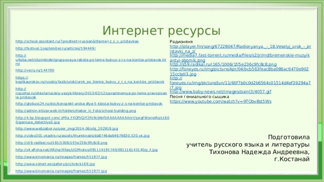 Интернет ресурсы Радионяня http://school-assistant.ru/? predmet=russian&theme=z_s_v_pristavkax http://iplayer.fm/song/67228047/Radionyanya._-_18.Veselyj_urok_-_pristavki_na_z/ http://festival.1september.ru/articles/594449 / http://media7.fast-torrent.ru/media/files/s2/jr/md/bremenskie-muzyikantyi-sbornik.png http:// u4eba.net/sbornikidei/gruppovaya-rabota-po-teme-bukvyi-z-i-s-na-kontse-pristavok.html http:// s59.radikal.ru/i165/1006/1f/5e236c9fc8c8.png http:// veciy.ru/144790 http://foneyes.ru/img/picture/Apr/04/bcb563feac8ba086ac6470e90215ccbd/3.jpg https:// kopilkaurokov.ru/russkiyYazik/uroki/urok_po_tiemie_bukvy_z_i_s_na_kontsie_pristavok http:// foneyes.ru/img/picture/Jun/11/60f7b0c0d2b6564c01514d4ef39294a7/7.jpg http:// nsportal.ru/shkola/russkiy-yazyk/library/2013/02/12/uprazhneniya-po-teme-pravopisanie-pristavok http://www.baby-news.net/images/paint3/4057.gif Песня гениального сыщика http:// globuss24.ru/doc/konspekt-uroka-dlya-5-klassa-bukvy-z-s-na-kontse-pristavok http:// admin.intizar.web.tr/Folders/Haber_Ic_Foto/school-building.png https://www.youtube.com/watch?v=9TObv8st5Ws http://4.bp.blogspot.com/-JP0a_FXQf5Q/T2Pz9cbNrfI/AAAAAAAAAmY/pegFWoneiRo/s1600/geniuse_detective3.jpg http://www.webzabor.ru/user_img/2014-06/obj_202919.jpg http://video301.vkadre.ru/assets/thumbnails/da8746da64679830.320.vk.jpg http://s59.radikal.ru/i165/1006/1f/5e236c9fc8c8.png http://s4.afisha.net/Afisha7Files/UGPhotos/091114195740/091116143140/p_F.jpg http://www.kinomania.ru/images/frames/551977.jpg http://www.solnet.ee/gallery/pic/knk/k169.jpg http://www.kinomania.ru/images/frames/551977.jpg Подготовила  учитель русского языка и литературы  Тихонова Надежда Андреевна,  г.Костанай 