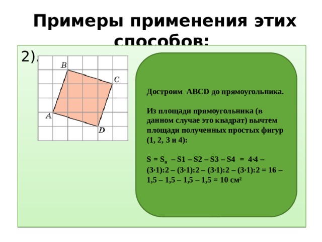 Примеры применения этих способов: 2).       Достроим АВСD до прямоугольника.  Из площади прямоугольника (в данном случае это квадрат) вычтем площади полученных простых фигур (1, 2, 3 и 4):   S = S п – S1 – S2 – S3 – S4 = 4∙4 – (3∙1):2 – (3∙1):2 – (3∙1):2 – (3∙1):2 = 16 – 1,5 – 1,5 – 1,5 – 1,5 = 10 см² 