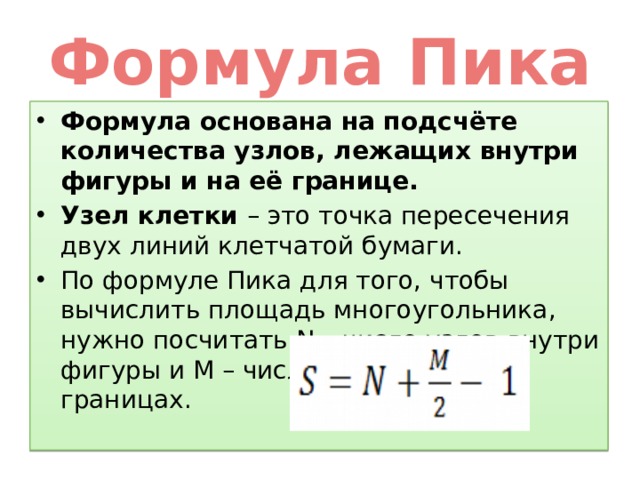 Формула Пика Формула основана на подсчёте количества узлов, лежащих внутри фигуры и на её границе. Узел клетки – это точка пересечения двух линий клетчатой бумаги. По формуле Пика для того, чтобы вычислить площадь многоугольника, нужно посчитать N – число узлов внутри фигуры и M – число узлов на её границах. 