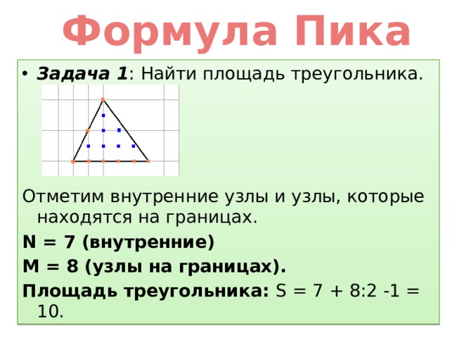 Формула Пика Задача 1 : Найти площадь треугольника. Отметим внутренние узлы и узлы, которые находятся на границах. N = 7 (внутренние) M = 8 (узлы на границах). Площадь треугольника: S = 7 + 8:2 -1 = 10. 