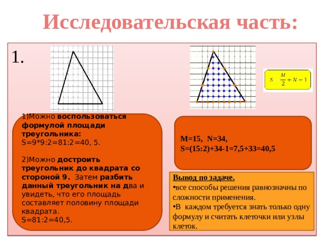 Исследовательская часть: 1. 1)Можно воспользоваться формулой площади треугольника: S=9*9:2=81:2=40, 5. 2)Можно достроить треугольник до квадрата со стороной 9. Затем разбить данный треугольник на д ва и увидеть, что его площадь составляет половину площади квадрата. S=81:2=40,5. M=15, N=34, S=(15:2)+34-1=7,5+33=40,5 Вывод по задаче. все способы решения равнозначны по сложности применения. В каждом требуется знать только одну формулу и считать клеточки или узлы клеток. 