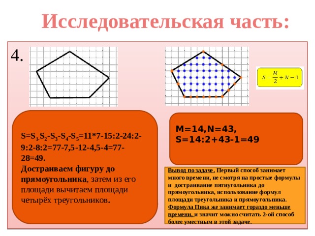 Исследовательская часть: 4. S=S 1- S 2 -S 3 -S 4 -S 5 =11*7-15:2-24:2-9:2-8:2=77-7,5-12-4,5-4=77-28=49. Достраиваем фигуру до прямоугольника , затем из его площади вычитаем площади четырёх треугольников . M=14,N=43, S=14:2+43-1=49  Вывод по задаче.  Первый способ занимает много времени, не смотря на простые формулы и достраивание пятиугольника до прямоугольника, использование формул площади треугольника и прямоугольника. Формула Пика же занимает гораздо меньше времени, и значит можно считать 2-ой способ более уместным в этой задаче. 