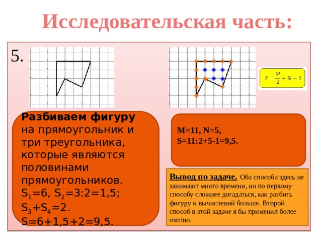 Исследовательская часть: 5. Разбиваем фигуру на прямоугольник и три треугольника, которые являются половинами прямоугольников. S 1 =6, S 2 =3:2=1,5; S 3 +S 4 =2. S=6+1,5+2=9,5. M=11, N=5, S=11:2+5-1=9,5.   Вывод по задаче.  Оба способа здесь не занимают много времени, но по первому способу сложнее догадаться, как разбить фигуру и вычислений больше. Второй способ в этой задаче я бы применил более охотно.  