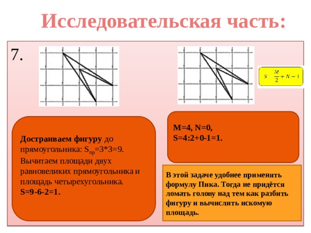 Исследовательская часть: 7. M=4, N=0, S=4:2+0-1=1.  Достраиваем фигуру до прямоугольника: S пр =3*3=9. Вычитаем площади двух равновеликих прямоугольника и площадь четырехугольника. S=9-6-2=1. В этой задаче удобнее применять формулу Пика. Тогда не придётся ломать голову над тем как разбить фигуру и вычислить искомую площадь. 