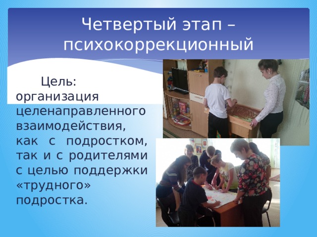 Четвертый этап –психокоррекционный Цель: организация целенаправленного взаимодействия, как с подростком, так и с родителями с целью поддержки «трудного» подростка. 