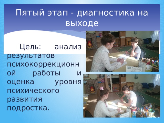 Пятый этап - диагностика на выходе Цель: анализ результатов психокоррекционной работы и оценка уровня психического развития подростка. 