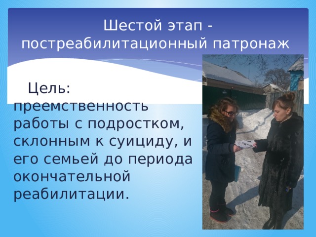 Шестой этап - постреабилитационный патронаж Цель: преемственность работы с подростком, склонным к суициду, и его семьей до периода окончательной реабилитации. 
