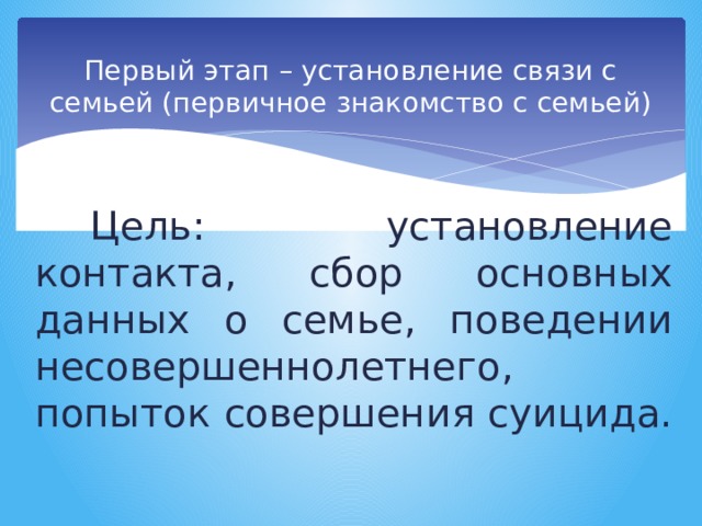 Первый этап – установление связи с семьей (первичное знакомство с семьей) Цель: установление контакта, сбор основных данных о семье, поведении несовершеннолетнего, попыток совершения суицида. 