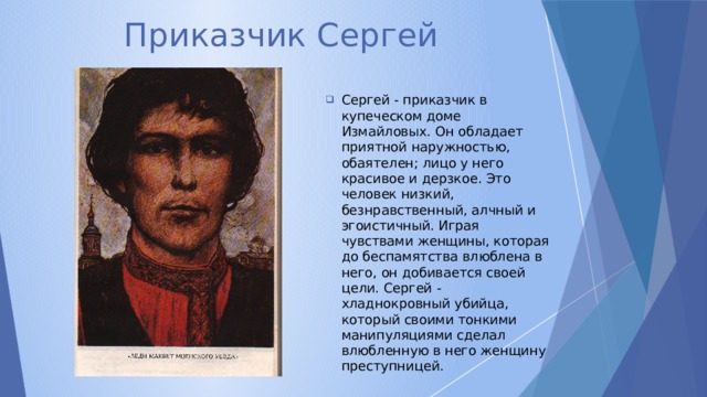 Приказчик Сергей Сергей - приказчик в купеческом доме Измайловых. Он обладает приятной наружностью, обаятелен; лицо у него красивое и дерзкое. Это человек низкий, безнравственный, алчный и эгоистичный. Играя чувствами женщины, которая до беспамятства влюблена в него, он добивается своей цели. Сергей - хладнокровный убийца, который своими тонкими манипуляциями сделал влюбленную в него женщину преступницей. 
