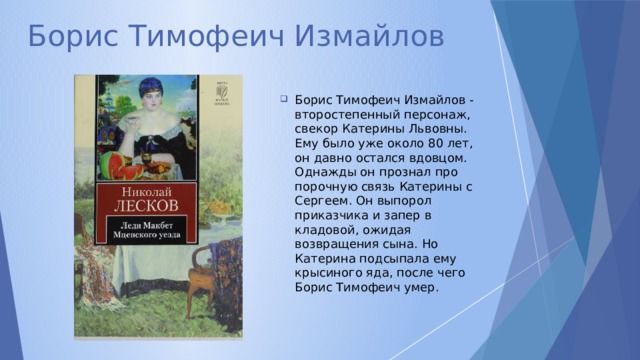 Борис Тимофеич Измайлов Борис Тимофеич Измайлов - второстепенный персонаж, свекор Катерины Львовны. Ему было уже около 80 лет, он давно остался вдовцом. Однажды он прознал про порочную связь Катерины с Сергеем. Он выпорол приказчика и запер в кладовой, ожидая возвращения сына. Но Катерина подсыпала ему крысиного яда, после чего Борис Тимофеич умер. 