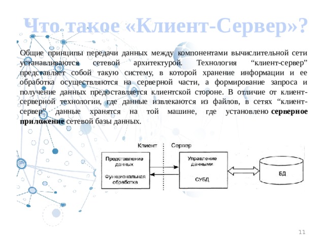 Что такое «Клиент-Сервер»? Общие принципы передачи данных между компонентами вычислительной сети устанавливаются сетевой архитектурой. Технология “клиент-сервер” представляет собой такую систему, в которой хранение информации и ее обработка осуществляются на серверной части, а формирование запроса и получение данных предоставляется клиентской стороне. В отличие от клиент-серверной технологии, где данные извлекаются из файлов, в сетях “клиент-сервер” данные хранятся на той машине, где установлено серверное приложение сетевой базы данных. 