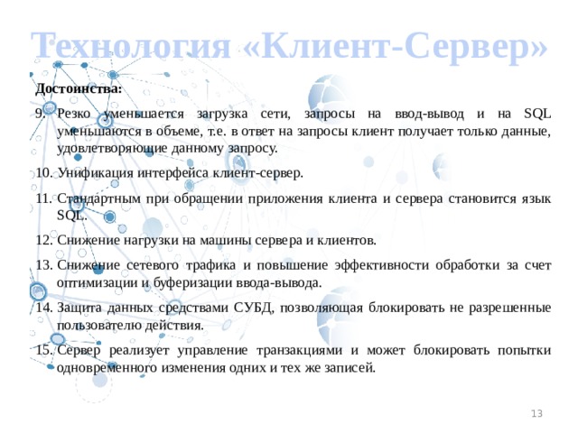 Технология «Клиент-Сервер» Достоинства: Резко уменьшается загрузка сети, запросы на ввод-вывод и на SQL уменьшаются в объеме, т.е. в ответ на запросы клиент получает только данные, удовлетворяющие данному запросу. Унификация интерфейса клиент-сервер. Стандартным при обращении приложения клиента и сервера становится язык SQL. Снижение нагрузки на машины сервера и клиентов. Снижение сетевого трафика и повышение эффективности обработки за счет оптимизации и буферизации ввода-вывода. Защита данных средствами СУБД, позволяющая блокировать не разрешенные пользователю действия. Сервер реализует управление транзакциями и может блокировать попытки одновременного изменения одних и тех же записей. 