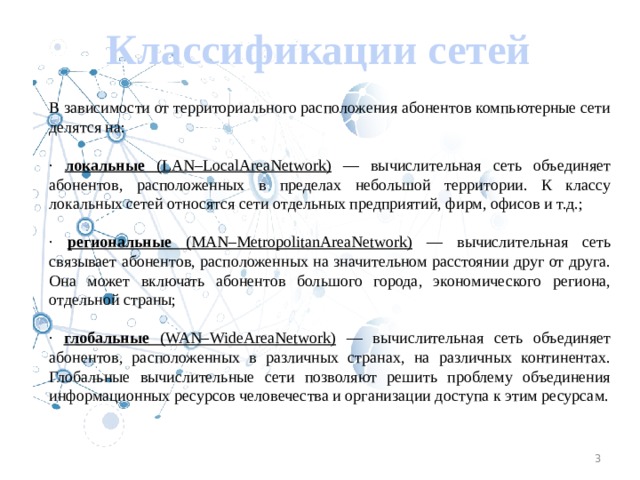 Классификации сетей В зависимости от территориального расположения абонентов компьютерные сети делятся на: · локальные (LAN–LocalAreaNetwork) — вычислительная сеть объединяет абонентов, расположенных в пределах небольшой территории. К классу локальных сетей относятся сети отдельных предприятий, фирм, офисов и т.д.; · региональные (MAN–MetropolitanAreaNetwork) — вычислительная сеть связывает абонентов, расположенных на значительном расстоянии друг от друга. Она может включать абонентов большого города, экономического региона, отдельной страны; · глобальные (WAN–WideAreaNetwork) — вычислительная сеть объединяет абонентов, расположенных в различных странах, на различных континентах. Глобальные вычислительные сети позволяют решить проблему объединения информационных ресурсов человечества и организации доступа к этим ресурсам. 