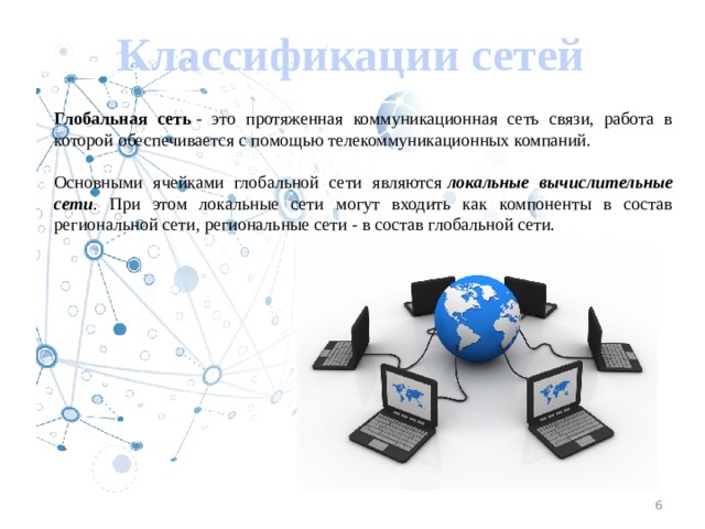 Классификации сетей Глобальная сеть - это протяженная коммуникационная сеть связи, работа в которой обеспечивается с помощью телекоммуникационных компаний. Основными ячейками глобальной сети являются локальные вычислительные сети . При этом локальные сети могут входить как компоненты в состав региональной сети, региональ­ные сети - в состав глобальной сети. 