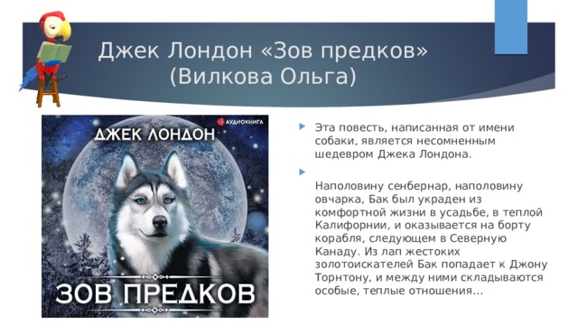 Джек Лондон «Зов предков»  (Вилкова Ольга) Эта повесть, написанная от имени собаки, является несомненным шедевром Джека Лондона.  Наполовину сенбернар, наполовину овчарка, Бак был украден из комфортной жизни в усадьбе, в теплой Калифорнии, и оказывается на борту корабля, следующем в Северную Канаду. Из лап жестоких золотоискателей Бак попадает к Джону Торнтону, и между ними складываются особые, теплые отношения… 