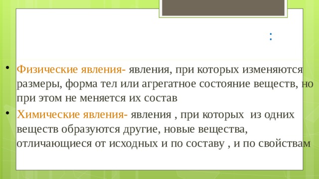 Изменения , происходящие с веществами : Физические явления- явления, при которых изменяются размеры, форма тел или агрегатное состояние веществ, но при этом не меняется их состав Химические явления- явления , при которых из одних веществ образуются другие, новые вещества, отличающиеся от исходных и по составу , и по свойствам 