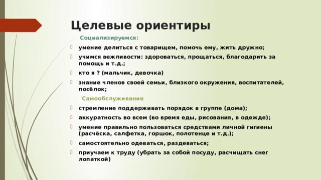 Целевые ориентиры  Социализируемся: умение делиться с товарищем, помочь ему, жить дружно; учимся вежливости: здороваться, прощаться, благодарить за помощь и т.д.; кто я ? (мальчик, девочка) знание членов своей семьи, близкого окружения, воспитателей, посёлок;  Самообслуживание стремление поддерживать порядок в группе (дома); аккуратность во всем (во время еды, рисования, в одежде); умение правильно пользоваться средствами личной гигиены (расчёска, салфетка, горшок, полотенце и т.д.); самостоятельно одеваться, раздеваться; приучаем к труду (убрать за собой посуду, расчищать снег лопаткой)  