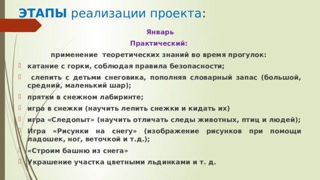 ЭТАПЫ реализации проекта : Январь Практический: применение теоретических знаний во время прогулок: катание с горки, соблюдая правила безопасности;  слепить с детьми снеговика, пополняя словарный запас (большой, средний, маленький шар); прятки в снежном лабиринте; игра в снежки (научить лепить снежки и кидать их) игра «Следопыт» (научить отличать следы животных, птиц и людей); Игра «Рисунки на снегу» (изображение рисунков при помощи ладошек, ног, веточкой и т.д.); «Строим башню из снега» Украшение участка цветными льдинками и т. д. 