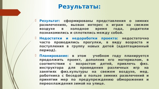 Результаты: Результат: сформированы представления о зимних развлечениях, вызван интерес к играм на свежем воздухе в холодное время года, родители познакомились и сплотились между собой. Недостатки и недоработки проекта: недостаточно часто проводились прогулки, в виду возраста и поступления в группу новых детей (адаптационный период). Планирование: в этом учебном году планируется продолжить проект, дополнив его материалом, в соответствии с возрастом детей, привлечь физ. инструктора для проведения различных игр на занятиях физ.культуры на свежем воздухе, мед. работника с беседой о пользе зимних развлечений и принятии мер по предупреждению обморожения и переохлаждения зимой на улице.  