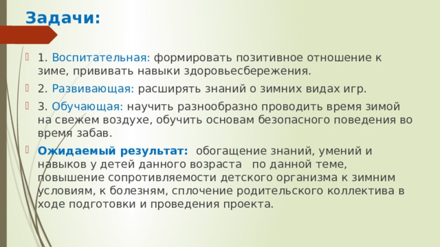 Задачи:  1. Воспитательная: формировать позитивное отношение к зиме, прививать навыки здоровьесбережения. 2. Развивающая: расширять знаний о зимних видах игр. 3. Обучающая: научить разнообразно проводить время зимой на свежем воздухе, обучить основам безопасного поведения во время забав. Ожидаемый результат: обогащение знаний, умений и навыков у детей данного возраста  по данной теме, повышение сопротивляемости детского организма к зимним условиям, к болезням, сплочение родительского коллектива в ходе подготовки и проведения проекта. 