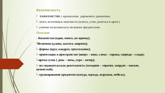 Безопасность  знакомство с правилами дорожного движения; - знать источники опасности (плита, утюг, розетка и проч.) - умение пользоваться мелкими предметами. Познание - Количество (один, много, по одному); Величина (длина, высота, ширина); - формы (круг, квадрат, треугольник); - ориентация в пространстве (вверх – вниз, слева – справа, спереди – сзади); -время суток ( день – ночь, утро – вечер); - исследовательская деятельность (холодное – горячее, твердое – мягкое, пушистый); - группирование предметов (посуда, одежда, игрушки, мебель); 