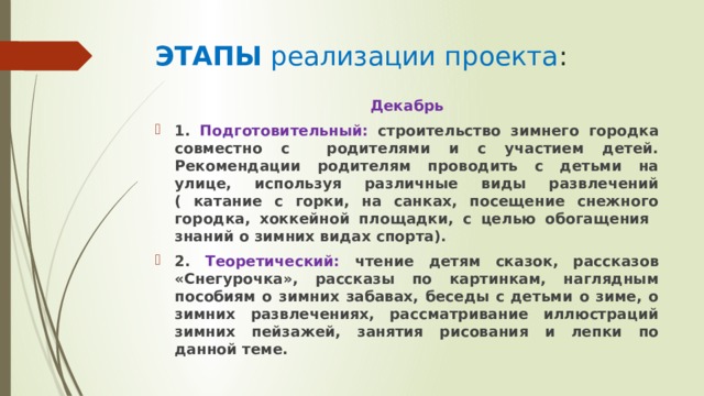ЭТАПЫ реализации проекта : Декабрь 1. Подготовительный: строительство зимнего городка совместно с родителями и с участием детей. Рекомендации родителям проводить с детьми на улице, используя различные виды развлечений ( катание с горки, на санках, посещение снежного городка, хоккейной площадки, с целью обогащения знаний о зимних видах спорта). 2. Теоретический: чтение детям сказок, рассказов «Снегурочка», рассказы по картинкам, наглядным пособиям о зимних забавах, беседы с детьми о зиме, о зимних развлечениях, рассматривание иллюстраций зимних пейзажей, занятия рисования и лепки по данной теме.    
