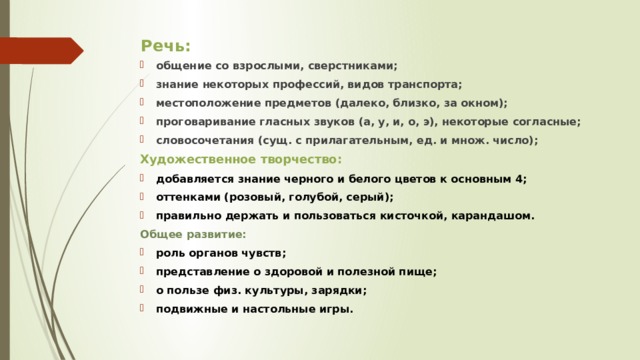 Речь: общение со взрослыми, сверстниками; знание некоторых профессий, видов транспорта; местоположение предметов (далеко, близко, за окном); проговаривание гласных звуков (а, у, и, о, э), некоторые согласные; словосочетания (сущ. с прилагательным, ед. и множ. число); Художественное творчество: добавляется знание черного и белого цветов к основным 4; оттенками (розовый, голубой, серый); правильно держать и пользоваться кисточкой, карандашом. Общее развитие: роль органов чувств; представление о здоровой и полезной пище; о пользе физ. культуры, зарядки; подвижные и настольные игры.  