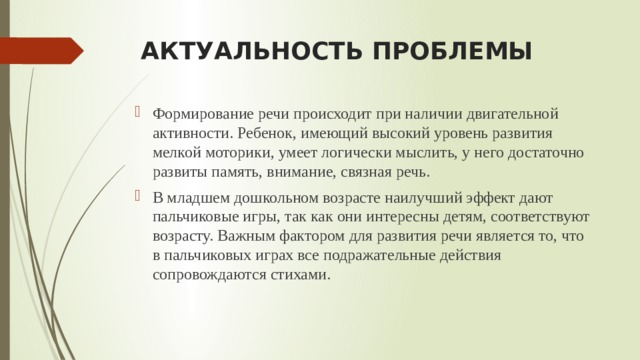 АКТУАЛЬНОСТЬ ПРОБЛЕМЫ Формирование речи происходит при наличии двигательной активности. Ребенок, имеющий высокий уровень развития мелкой моторики, умеет логически мыслить, у него достаточно развиты память, внимание, связная речь. В младшем дошкольном возрасте наилучший эффект дают пальчиковые игры, так как они интересны детям, соответствуют возрасту. Важным фактором для развития речи является то, что в пальчиковых играх все подражательные действия сопровождаются стихами. 