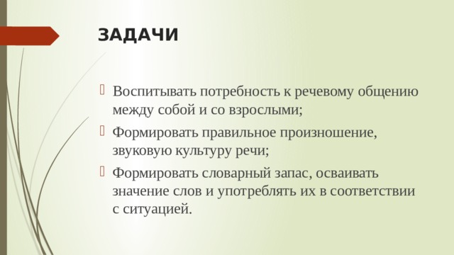 ЗАДАЧИ Воспитывать потребность к речевому общению между собой и со взрослыми; Формировать правильное произношение, звуковую культуру речи; Формировать словарный запас, осваивать значение слов и употреблять их в соответствии с ситуацией. 