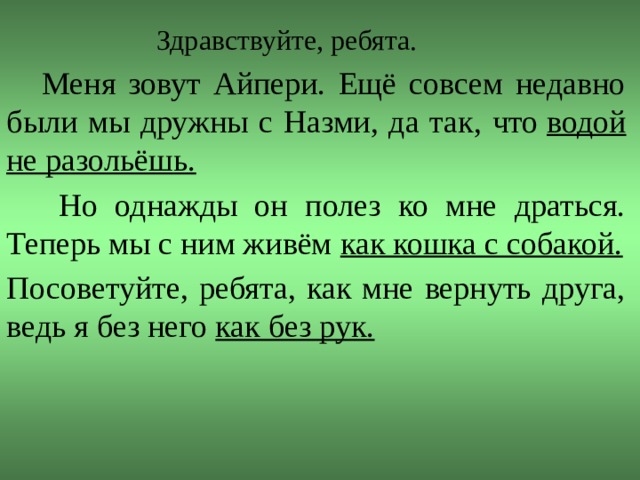 Здравствуйте, ребята.  Меня зовут Айпери. Ещё совсем недавно были мы дружны с Назми, да так, что  водой не разольёшь.  Но однажды он полез ко мне драться. Теперь мы с ним живём  как кошка с собакой. Посоветуйте, ребята, как мне вернуть друга, ведь я без него  как без рук.  