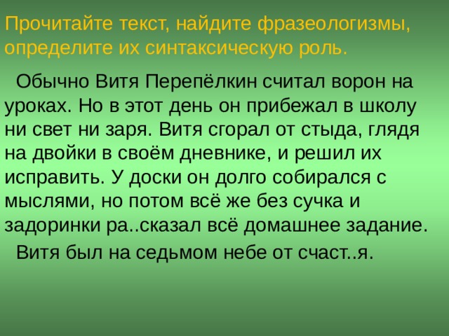 Прочитайте текст, найдите фразеологизмы, определите их синтаксическую роль.  Обычно Витя Перепёлкин считал ворон на уроках. Но в этот день он прибежал в школу ни свет ни заря. Витя сгорал от стыда, глядя на двойки в своём дневнике, и решил их исправить. У доски он долго собирался с мыслями, но потом всё же без сучка и задоринки ра..сказал всё домашнее задание.  Витя был на седьмом небе от счаст..я.  