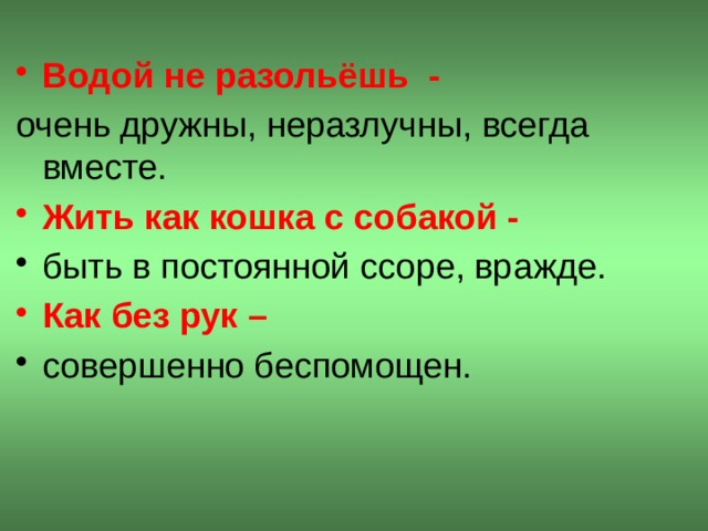 Водой не разольёшь - очень дружны, неразлучны, всегда вместе. Жить как кошка с собакой - быть в постоянной ссоре, вражде. Как без рук – совершенно беспомощен.  