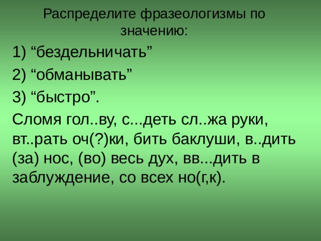 Распределите фразеологизмы по значению:   1) “бездельничать” 2) “обманывать” 3) “быстро”. Сломя гол..ву, с...деть сл..жа руки, вт..рать оч(?)ки, бить баклуши, в..дить (за) нос, (во) весь дух, вв...дить в заблуждение, со всех но(г,к).  