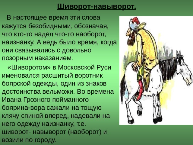 Шиворот-навыворот.  В настоящее время эти слова кажутся безобидными, обозначая, что кто-то надел что-то наоборот, наизнанку. А ведь было время, когда они связывались с довольно позорным наказанием.  «Шиворотом» в Московской Руси именовался расшитый воротник боярской одежды, один из знаков достоинства вельможи. Во времена Ивана Грозного пойманного боярина-вора сажали на тощую клячу спиной вперед, надевали на него одежду наизнанку, т.е. шиворот- навыворот (наоборот) и возили по городу.  