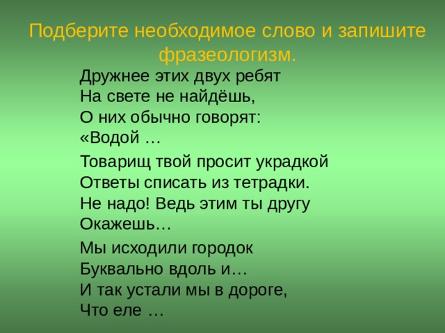 Подберите необходимое слово и запишите фразеологизм. Дружнее этих двух ребят   На свете не найдёшь,  О них обычно говорят:  «Водой … Товарищ твой просит украдкой  Ответы списать из тетрадки.  Не надо! Ведь этим ты другу  Окажешь… Мы исходили городок  Буквально вдоль и…   И так устали мы в дороге,  Что еле …  