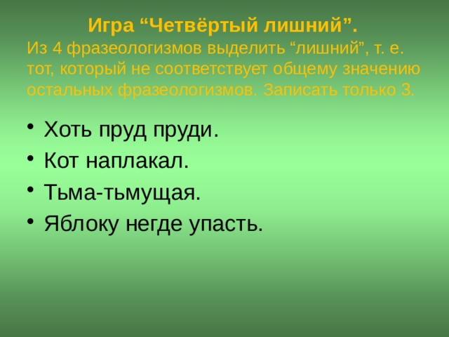  Игра “Четвёртый лишний”.  Из 4 фразеологизмов выделить “лишний”, т. е. тот, который не соответствует общему значению остальных фразеологизмов. Записать только 3. Хоть пруд пруди. Кот наплакал. Тьма-тьмущая. Яблоку негде упасть.  